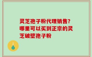 灵芝孢子粉代理销售？哪里可以买到正宗的灵芝破壁孢子粉