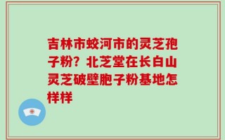 吉林市蛟河市的灵芝孢子粉？北芝堂在长白山灵芝破壁胞子粉基地怎样样