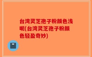 台湾灵芝孢子粉颜色浅呢(台湾灵芝孢子粉颜色轻盈奇妙)