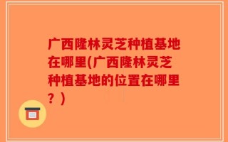 广西隆林灵芝种植基地在哪里(广西隆林灵芝种植基地的位置在哪里？)