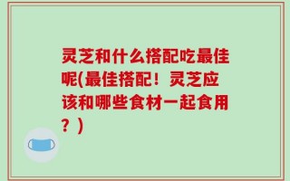 灵芝和什么搭配吃最佳呢(最佳搭配！灵芝应该和哪些食材一起食用？)