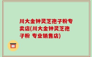川大金钟灵芝孢子粉专卖店(川大金钟灵芝孢子粉 专业销售店)
