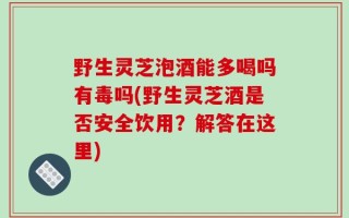野生灵芝泡酒能多喝吗有毒吗(野生灵芝酒是否安全饮用？解答在这里)
