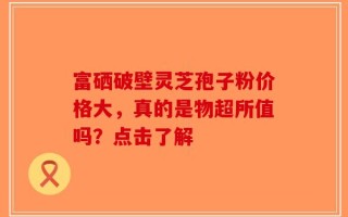 富硒破壁灵芝孢子粉价格大，真的是物超所值吗？点击了解