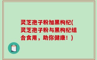 灵芝孢子粉加黑枸杞(灵芝孢子粉与黑枸杞组合食用，助你健康！)
