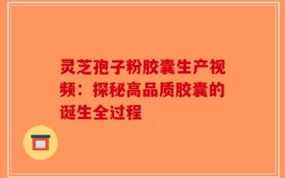 灵芝孢子粉胶囊生产视频：探秘高品质胶囊的诞生全过程