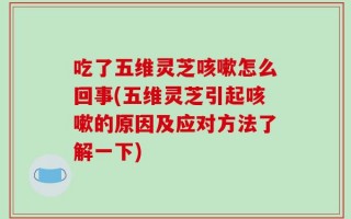 吃了五维灵芝咳嗽怎么回事(五维灵芝引起咳嗽的原因及应对方法了解一下)
