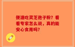 便溏吃灵芝孢子粉？看看专家怎么说，真的能安心食用吗？
