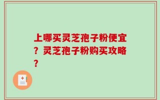 上哪买灵芝孢子粉便宜？灵芝孢子粉购买攻略？