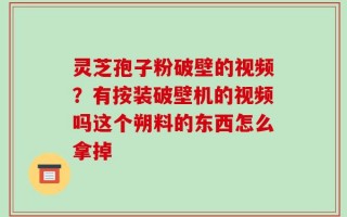 灵芝孢子粉破壁的视频？有按装破壁机的视频吗这个朔料的东西怎么拿掉