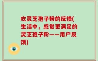 吃灵芝孢子粉的反馈(生活中，感觉更满足的灵芝孢子粉——用户反馈)
