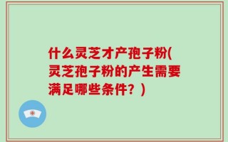 什么灵芝才产孢子粉(灵芝孢子粉的产生需要满足哪些条件？)