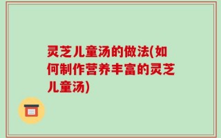 灵芝儿童汤的做法(如何制作营养丰富的灵芝儿童汤)
