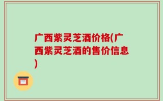广西紫灵芝酒价格(广西紫灵芝酒的售价信息)
