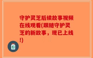 守护灵芝后续故事视频在线观看(跟随守护灵芝的新故事，现已上线!)