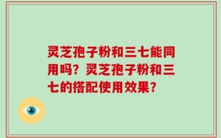 灵芝孢子粉和三七能同用吗？灵芝孢子粉和三七的搭配使用效果？