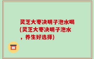 灵芝大枣决明子泡水喝(灵芝大枣决明子泡水，养生好选择)