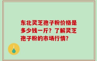东北灵芝孢子粉价格是多少钱一斤？了解灵芝孢子粉的市场行情？