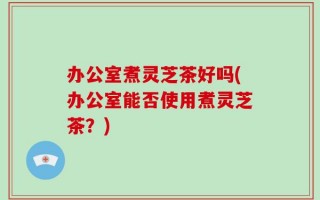 办公室煮灵芝茶好吗(办公室能否使用煮灵芝茶？)