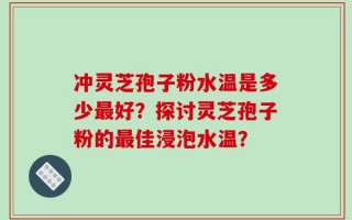 冲灵芝孢子粉水温是多少最好？探讨灵芝孢子粉的最佳浸泡水温？