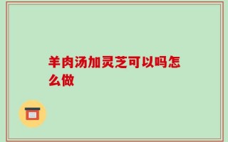 羊肉汤加灵芝可以吗怎么做
