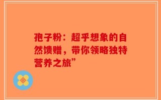 孢子粉：超乎想象的自然馈赠，带你领略独特营养之旅”