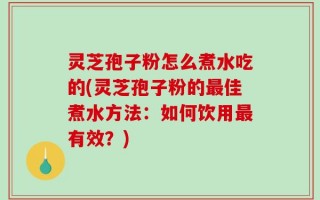 灵芝孢子粉怎么煮水吃的(灵芝孢子粉的最佳煮水方法：如何饮用最有效？)