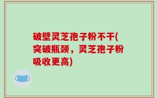 破壁灵芝孢子粉不干(突破瓶颈，灵芝孢子粉吸收更高)