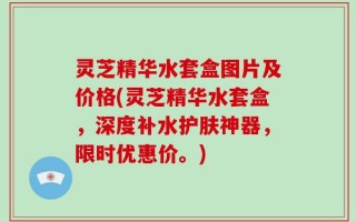 灵芝精华水套盒图片及价格(灵芝精华水套盒，深度补水护肤神器，限时优惠价。)