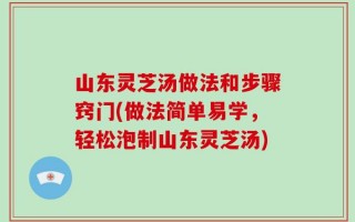 山东灵芝汤做法和步骤窍门(做法简单易学，轻松泡制山东灵芝汤)