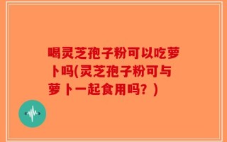 喝灵芝孢子粉可以吃萝卜吗(灵芝孢子粉可与萝卜一起食用吗？)