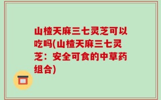 山楂天麻三七灵芝可以吃吗(山楂天麻三七灵芝：安全可食的中草药组合)