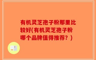 有机灵芝孢子粉那里比较好(有机灵芝孢子粉哪个品牌值得推荐？)
