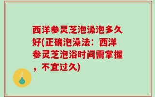 西洋参灵芝泡澡泡多久好(正确泡澡法：西洋参灵芝泡浴时间需掌握，不宜过久)