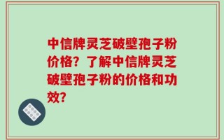 中信牌灵芝破壁孢子粉价格？了解中信牌灵芝破壁孢子粉的价格和功效？