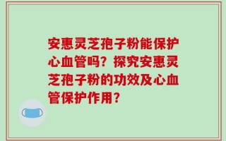 安惠灵芝孢子粉能保护心血管吗？探究安惠灵芝孢子粉的功效及心血管保护作用？