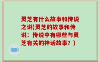 灵芝有什么故事和传说之说(灵芝的故事和传说：传说中有哪些与灵芝有关的神话故事？)
