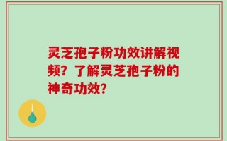 灵芝孢子粉功效讲解视频？了解灵芝孢子粉的神奇功效？