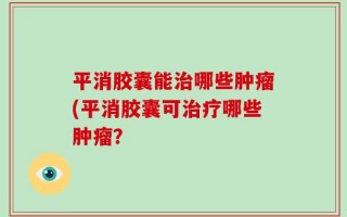 平消胶囊能治哪些肿瘤(平消胶囊可治疗哪些肿瘤？