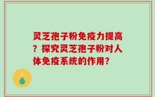 灵芝孢子粉免疫力提高？探究灵芝孢子粉对人体免疫系统的作用？
