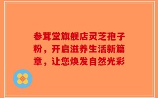 参茸堂旗舰店灵芝孢子粉，开启滋养生活新篇章，让您焕发自然光彩