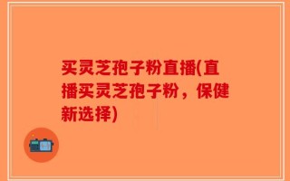 买灵芝孢子粉直播(直播买灵芝孢子粉，保健新选择)