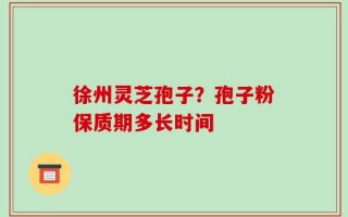 徐州灵芝孢子？孢子粉保质期多长时间