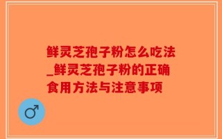 鲜灵芝孢子粉怎么吃法_鲜灵芝孢子粉的正确食用方法与注意事项