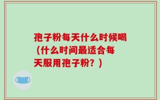 孢子粉每天什么时候喝 (什么时间最适合每天服用孢子粉？)