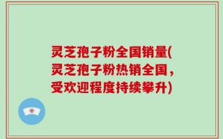 灵芝孢子粉全国销量(灵芝孢子粉热销全国，受欢迎程度持续攀升)