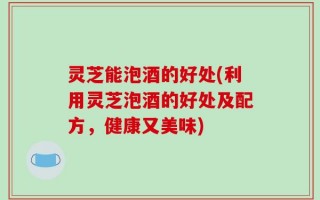 灵芝能泡酒的好处(利用灵芝泡酒的好处及配方，健康又美味)