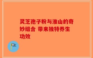 灵芝孢子粉与淮山的奇妙组合 带来独特养生功效