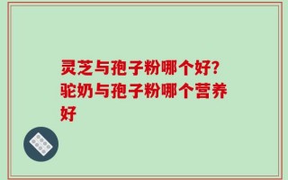 灵芝与孢子粉哪个好？驼奶与孢子粉哪个营养好
