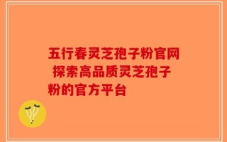 五行春灵芝孢子粉官网 探索高品质灵芝孢子粉的官方平台